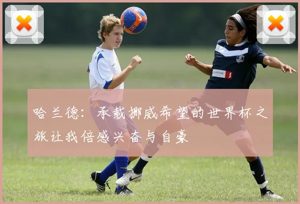 哈兰德：承载挪威希望的世界杯之旅让我倍感兴奋与自豪