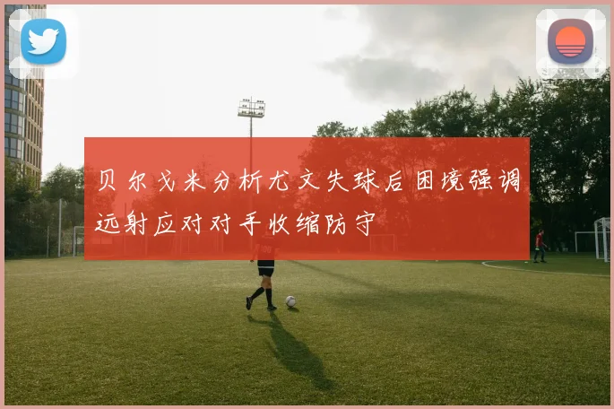 贝尔戈米分析尤文失球后困境强调远射应对对手收缩防守