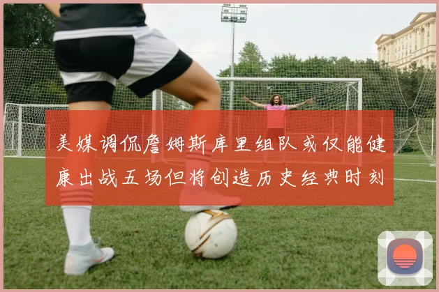 美媒调侃詹姆斯库里组队或仅能健康出战五场但将创造历史经典时刻