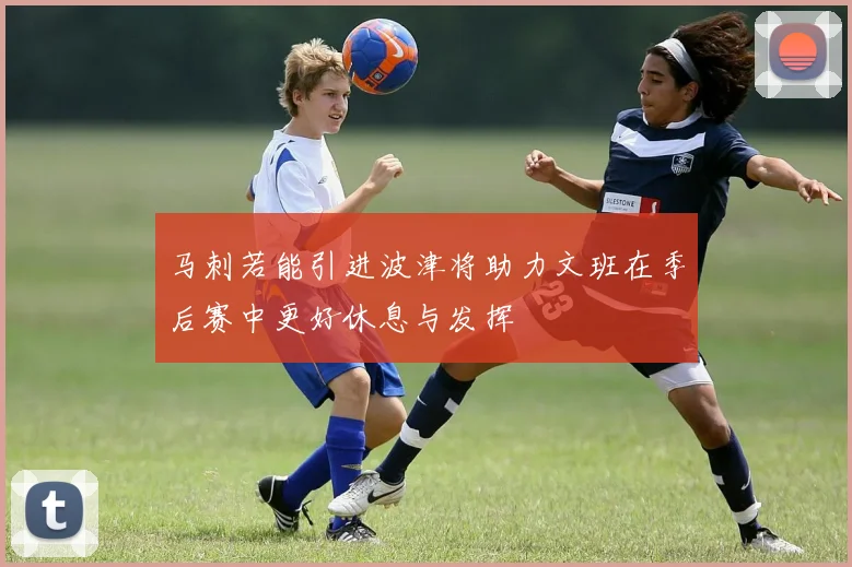 马刺若能引进波津将助力文班在季后赛中更好休息与发挥