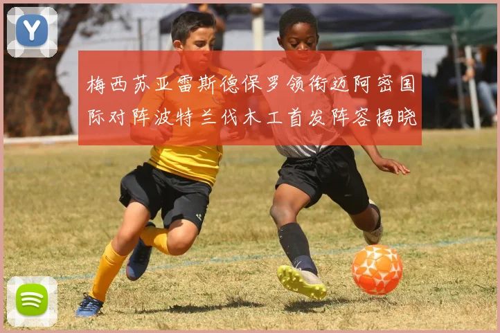 梅西苏亚雷斯德保罗领衔迈阿密国际对阵波特兰伐木工首发阵容揭晓
