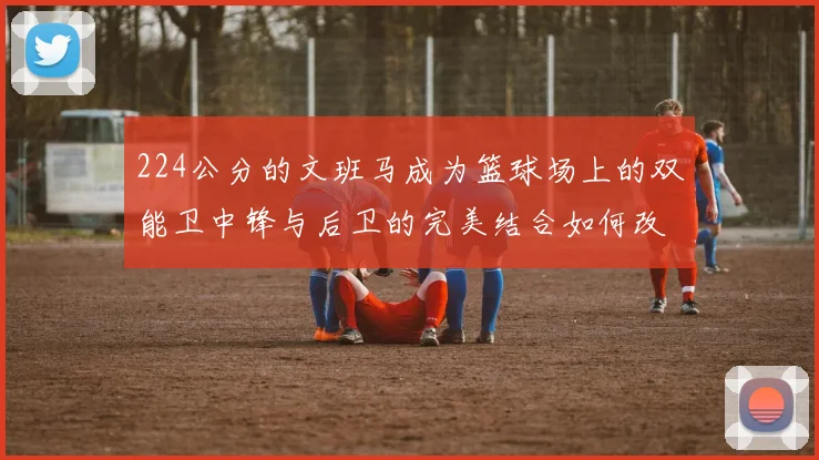 224公分的文班马成为篮球场上的双能卫中锋与后卫的完美结合如何改变比赛格局