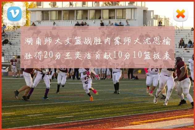 湖南师大女篮战胜内蒙师大沈思榆独得20分王奕洁贡献10分10篮板表现出色