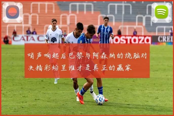 哨声响起后巴黎与阿森纳的烧脑对决精彩纷呈谁才是真正的赢家