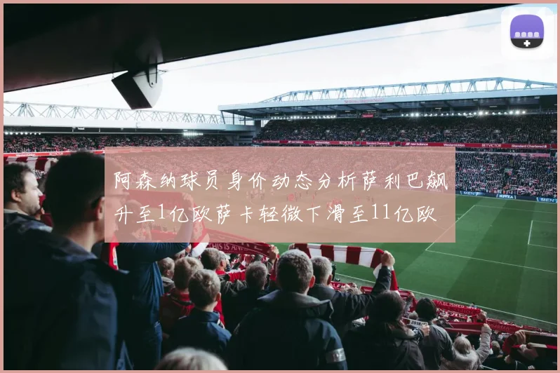 阿森纳球员身价动态分析萨利巴飙升至1亿欧萨卡轻微下滑至11亿欧