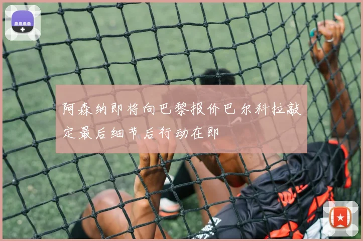阿森纳即将向巴黎报价巴尔科拉敲定最后细节后行动在即