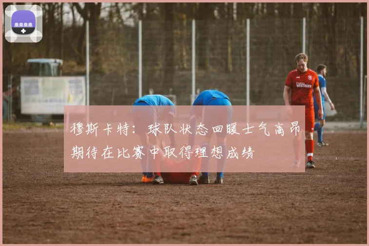 穆斯卡特：球队状态回暖士气高昂期待在比赛中取得理想成绩