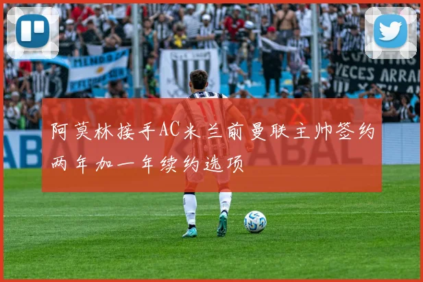 阿莫林接手AC米兰前曼联主帅签约两年加一年续约选项