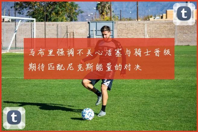 马布里强调不关心活塞与骑士晋级期待匹配尼克斯能量的对决