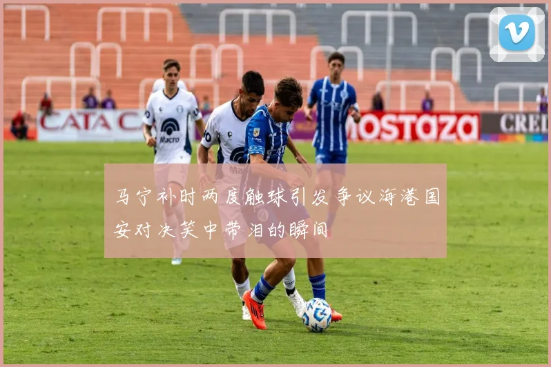 马宁补时两度触球引发争议海港国安对决笑中带泪的瞬间
